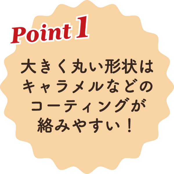 大きく丸い形状はキャラメルなどのコーティングが絡みやすい